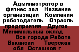 Администратор в фитнес-зал › Название организации ­ Компания-работодатель › Отрасль предприятия ­ Другое › Минимальный оклад ­ 25 000 - Все города Работа » Вакансии   . Тверская обл.,Осташков г.